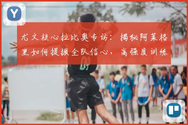 尤文核心拉比奥专访:揭秘阿莱格里如何提振全队信心,高强度训练细节曝光