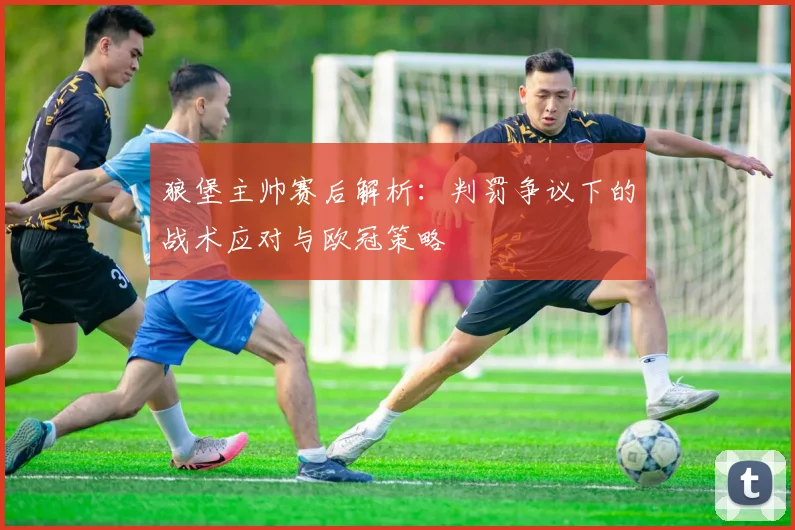 狼堡主帅赛后解析:判罚争议下的战术应对与欧冠策略