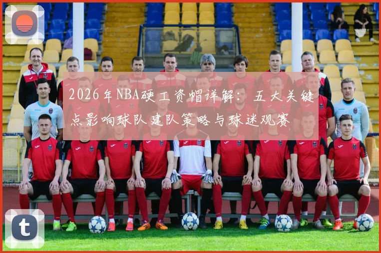 2026年NBA硬工资帽详解:五大关键点影响球队建队策略与球迷观赛