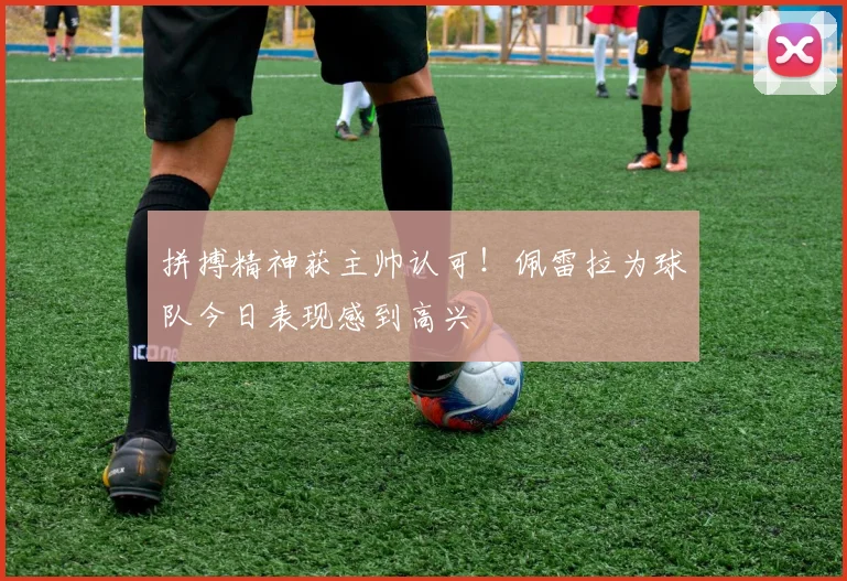 拼搏精神获主帅认可!佩雷拉为球队今日表现感到高兴
