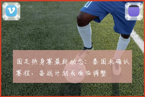 国足热身赛最新动态:泰国未确认赛程,备战计划或面临调整