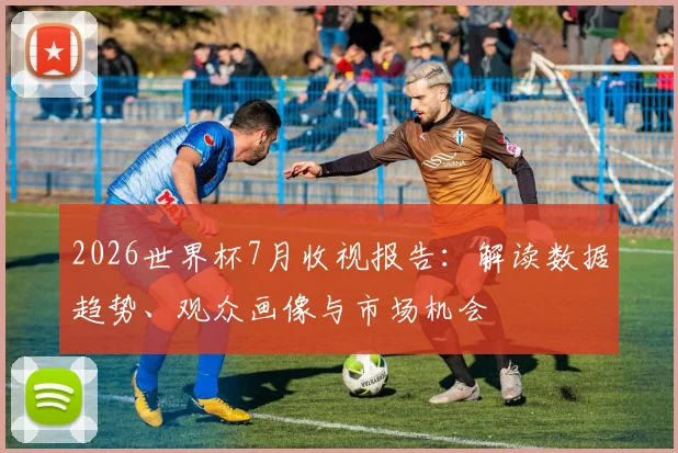 2026世界杯7月收视报告:解读数据趋势、观众画像与市场机会