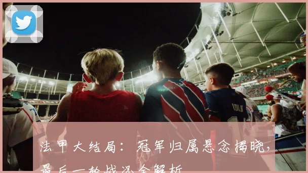 法甲大结局：冠军归属悬念揭晓，最后一轮战况全解析