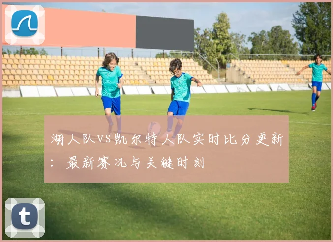 湖人队vs凯尔特人队实时比分更新:最新赛况与关键时刻