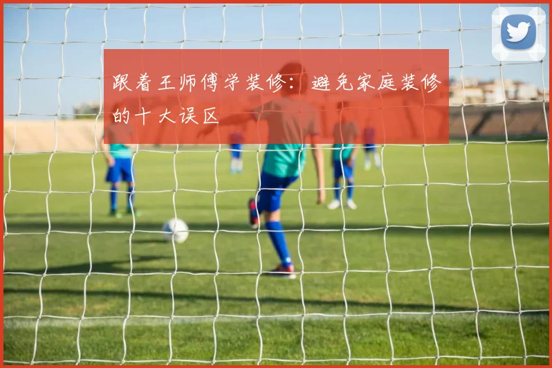 跟着王师傅学装修：避免家庭装修的十大误区