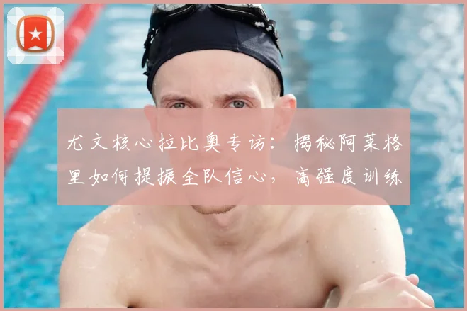 尤文核心拉比奥专访:揭秘阿莱格里如何提振全队信心,高强度训练细节曝光