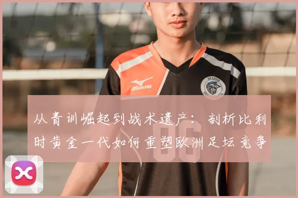 从青训崛起到战术遗产:剖析比利时黄金一代如何重塑欧洲足坛竞争格局