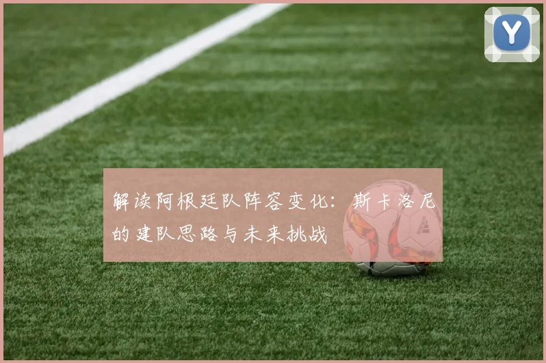 解读阿根廷队阵容变化:斯卡洛尼的建队思路与未来挑战